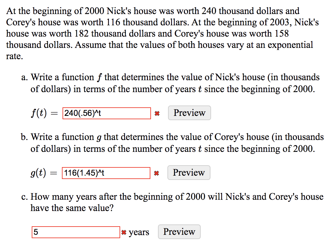 At the beginning of 2000 Nick's house was worth 240 thousand dollars and
Corey's house was worth 116 thousand dollars. At the beginning of 2003, Nick's
house was worth 182 thousand dollars and Corey's house was worth 158
thousand dollars. Assume that the values of both houses vary at an exponential
rate.
a. Write a function f that determines the value of Nick's house (in thousands
of dollars) in terms of the number of years t since the beginning of 2000.
f(t) = 240(.56)^t
Preview
b. Write a function g that determines the value of Corey's house (in thousands
of dollars) in terms of the number of years t since the beginning of 2000.
g(t)
116(1.45)^t
Preview
c. How many years after the beginning of 2000 will Nick's and Corey's house
have the same value?
* years
Preview
