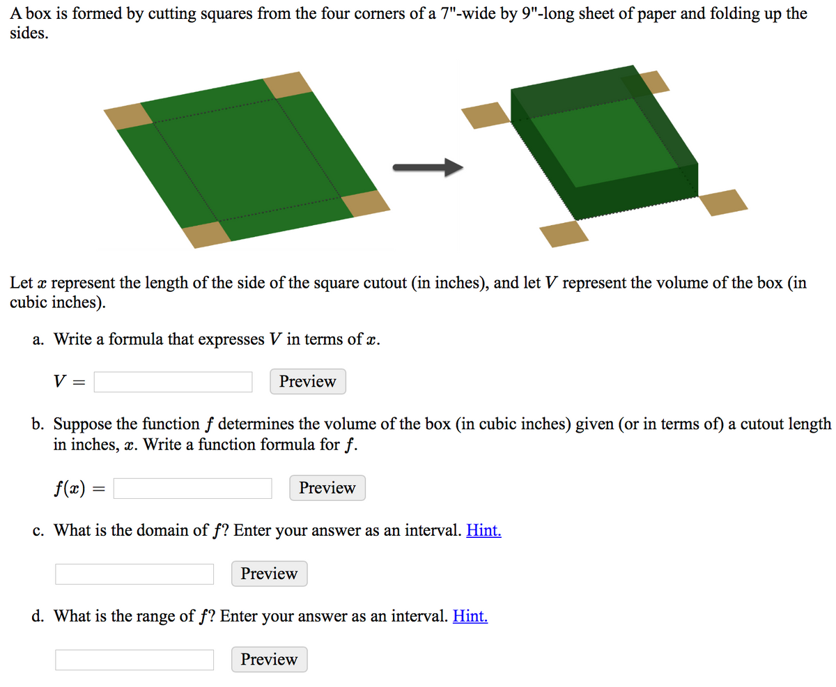 A box is formed by cutting squares from the four corners of a 7"-wide by 9"-long sheet of paper and folding up the
sides.
Let x represent the length of the side of the square cutout (in inches), and let V represent the volume of the box (in
cubic inches).
a. Write a formula that expresses V in terms of x.
V
Preview
b. Suppose the function f determines the volume of the box (in cubic inches) given (or in terms of) a cutout length
in inches, x. Write a function formula for f.
f(x) =
Preview
c. What is the domain of f? Enter your answer as an interval. Hint.
Preview
d. What is the range of f? Enter your answer as an interval. Hint.
Preview
