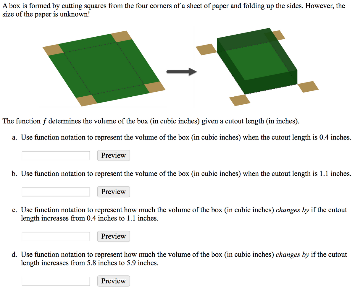 A box is formed by cutting squares from the four corners of a sheet of paper and folding up the sides. However, the
size of the paper is unknown!
The function f determines the volume of the box (in cubic inches) given a cutout length (in inches).
a. Use function notation to represent the volume of the box (in cubic inches) when the cutout length is 0.4 inches.
Preview
b. Use function notation to represent the volume of the box (in cubic inches) when the cutout length is 1.1 inches.
Preview
c. Use function notation to represent how much the volume of the box (in cubic inches) changes by if the cutout
length increases from 0.4 inches to 1.1 inches.
Preview
d. Use function notation to represent how much the volume of the box (in cubic inches) changes by if the cutout
length increases from 5.8 inches to 5.9 inches.
Preview
