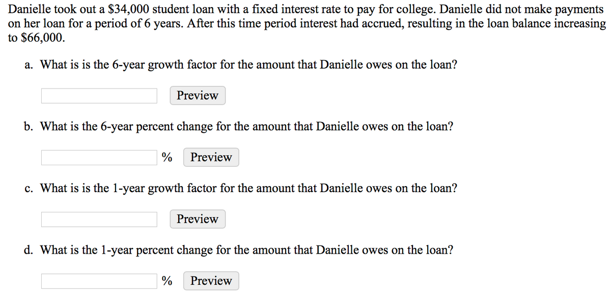 Danielle took out a $34,000 student loan with a fixed interest rate to pay for college. Danielle did not make payments
on her loan for a period of 6 years. After this time period interest had accrued, resulting in the loan balance increasing
to $66,000.
a. What is is the 6-year growth factor for the amount that Danielle owes on the loan?
Preview
b. What is the 6-year percent change for the amount that Danielle owes on the loan?
%
Preview
c. What is is the 1-year growth factor for the amount that Danielle owes on the loan?
Preview
d. What is the l-year percent change for the amount that Danielle owes on the loan?
Preview

