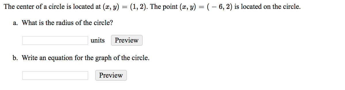 The center of a circle is located at (x, y) = (1, 2). The point (x, y) = ( – 6, 2) is located on the circle.
a. What is the radius of the circle?
units
Preview
b. Write an equation for the graph of the circle.
Preview
