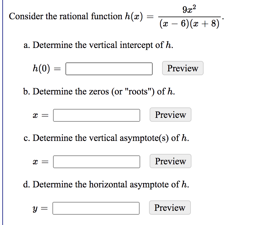 9x2
Consider the rational function h(x)
(x – 6)(x + 8) '
-
a. Determine the vertical intercept of h.
h(0)
Preview
b. Determine the zeros (or "roots") of h.
Preview
c. Determine the vertical asymptote(s) of h.
Preview
d. Determine the horizontal asymptote of h.
= 6.
y =
Preview
