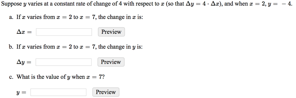 Suppose y varies at a constant rate of change of 4 with respect to x (so that Ay = 4 · Ax), and when x
2, y = – 4.
a. If x varies from x
= 2 to x = 7, the change in x is:
Ax =
Preview
b. If x varies from x =
2 to x = 7, the change in y is:
Ay
Preview
c. What is the value of y when x =
7?
y =
Preview
