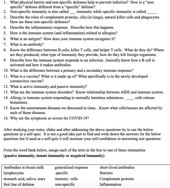 1. What physical barrier and non-specific defenses help to prevent infection? How is a "non-
specific" defense different from a "specific" defense?
2. Non-specific immunity is also called_immunity while specific immunity is called
3. Describe the roles of complement proteins, cilia (in lungs), natural killer cells and phagocytes.
How are these non-specific defenses?
4. Describe the inflammatory response. Describe how this happens.
5. How is the immune system (and inflammation) related to allergies?
6. What is an antigen? How does your immune system recognize it?
7. What is an antibody?
8. Know the difference between B cells, killer T cells, and helper T cells. What do they do? Where
are they produced, what type of immunity they provide, how do they kill foreign organisms.
9. Describe how the immune system responds to an infection..basically know how a B cell is
activated and how it makes antibodies.
10. What is the difference between a primary and a secondary immune response?
11. What is a vaccine? What is it made up of? What specifically is in the newly developed
coronavirus vaccine?
12. What is active immunity and passive immunity?
13. What are the immune system disorders? Know relationship between AlIDS and immune system.
14. Allergy is immune system responding to normally harmless substances.
histamines.
cells release
15. Know the autoimmune diseases we discussed in class...Know what cells/tissues are affected by
each of those diseases.
16. Why are the symptoms so severe for COVID-19?
After studying your notes, slides and after addressing the above questions try to use the below
questions as a self-quiz. It is not a good idea just to find and write down the answers for the below
questions but if used as a self-quiz it will increase your self-confidence in answering test questions
From the word bank below, assign each of the term in the box to one of these immunities
(passive immunity, innate immunity or acquired immunity)
Antibodies in breast milk
lymphocytes
generalized response
specific
memory cells
non-specific
short-lived antibodies
Barriers
stomach acid, saliva, tears
Complement proteins
first line of defense
Inflammation
