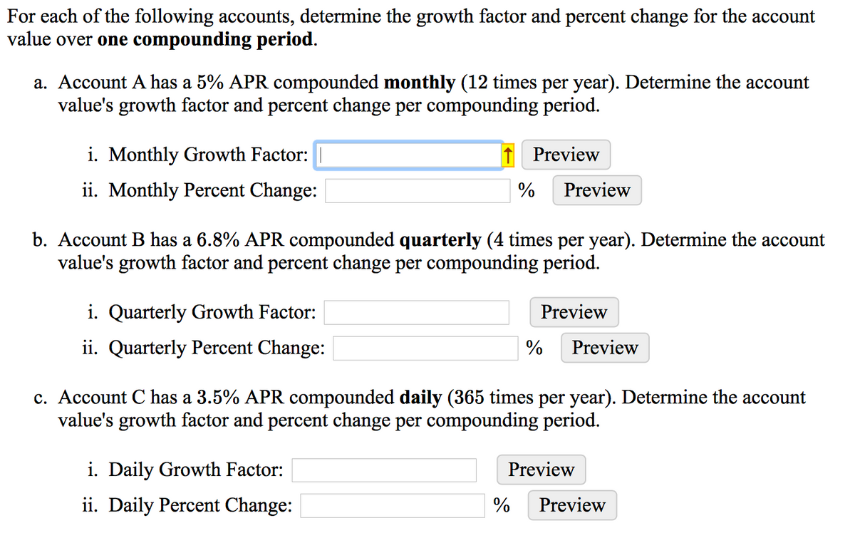 For each of the following accounts, determine the growth factor and percent change for the account
value over one compounding period.
a. Account A has a 5% APR compounded monthly (12 times per year). Determine the account
value's growth factor and percent change per compounding period.
i. Monthly Growth Factor:
1 Preview
ii. Monthly Percent Change:
Preview
b. Account B has a 6.8% APR compounded quarterly (4 times per year). Determine the account
value's growth factor and percent change per compounding period.
i. Quarterly Growth Factor:
Preview
ii. Quarterly Percent Change:
%
Preview
c. Account C has a 3.5% APR compounded daily (365 times per year). Determine the account
value's growth factor and percent change per compounding period.
i. Daily Growth Factor:
Preview
ii. Daily Percent Change:
%
Preview
