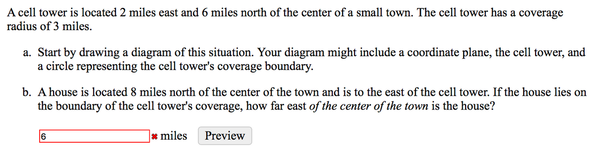 A cell tower is located 2 miles east and 6 miles north of the center of a small town. The cell tower has a coverage
radius of 3 miles.
a. Start by drawing a diagram of this situation. Your diagram might include a coordinate plane, the cell tower, and
a circle representing the cell tower's coverage boundary.
b. A house is located 8 miles north of the center of the town and is to the east of the cell tower. If the house lies on
the boundary of the cell tower's coverage, how far east of the center of the town is the house?
6.
* miles
Preview
