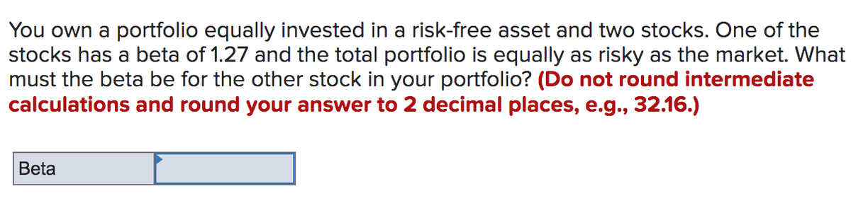 You own a portfolio equally invested in a risk-free asset and two stocks. One of the
stocks has a beta of 1.27 and the total portfolio is equally as risky as the market. What
must the beta be for the other stock in your portfolio? (Do not round intermediate
calculations and round your answer to 2 decimal places, e.g., 32.16.)
Beta

