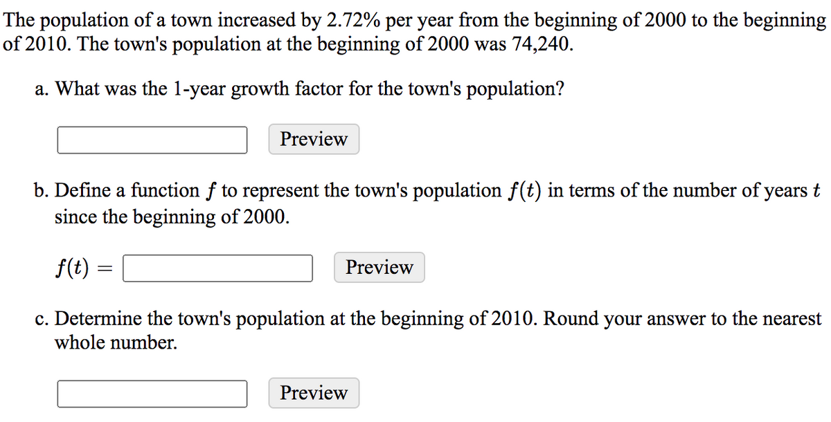 The population of a town increased by 2.72% per year from the beginning of 2000 to the beginning
of 2010. The town's population at the beginning of 2000 was 74,240.
a. What was the 1-year growth factor for the town's population?
Preview
b. Define a function f to represent the town's population f(t) in terms of the number of years t
since the beginning of 2000.
f(t) =
Preview
c. Determine the town's population at the beginning of 2010. Round your answer to the nearest
whole number.
Preview
