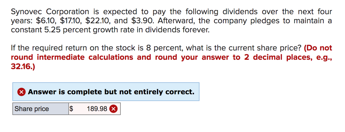 Synovec Corporation is expected to pay the following dividends over the next four
years: $6.10, $17.10, $22.10, and $3.90. Afterward, the company pledges to maintain a
constant 5.25 percent growth rate in dividends forever.
If the required return on the stock is 8 percent, what is the current share price? (Do not
round intermediate calculations and round your answer to 2 decimal places, e.g.,
32.16.)
X Answer is complete but not entirely correct.
Share price
2$
189.98 X
