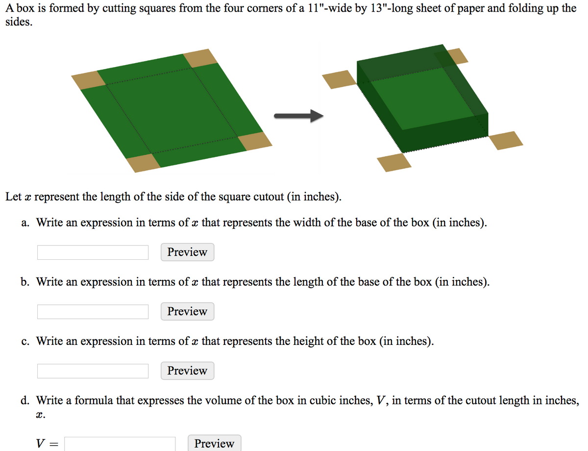 A box is formed by cutting squares from the four corners of a 11"-wide by 13"-long sheet of paper and folding up the
sides.
Let æ represent the length of the side of the square cutout (in inches).
a. Write an expression in terms of x that represents the width of the base of the box (in inches).
Preview
b. Write an expression in terms of x that represents the length of the base of the box (in inches).
Preview
c. Write an expression in terms of x that represents the height of the box (in inches).
Preview
d. Write a formula that expresses the volume of the box in cubic inches, V, in terms of the cutout length in inches,
x.
V =
Preview

