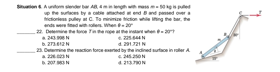 Situation 6. A uniform slender bar AB, 4 m in length with mass m = 50 kg is pulled
up the surfaces by a cable attached at end B and passed over a
frictionless pulley at C. To minimize friction while lifting the bar, the
ends were fitted with rollers. When e = 20°
22. Determine the force Tin the rope at the instant when 0 = 20°?
B.
30
a. 243.998 N
c. 225.644 N
m.
b. 273.612 N
d. 291.721 N
23. Determine the reaction force exerted by the inclined surface in roller A.
A
a. 226.023 N
c. 245.250 N
15°
b. 207.983 N
d. 213.790 N
