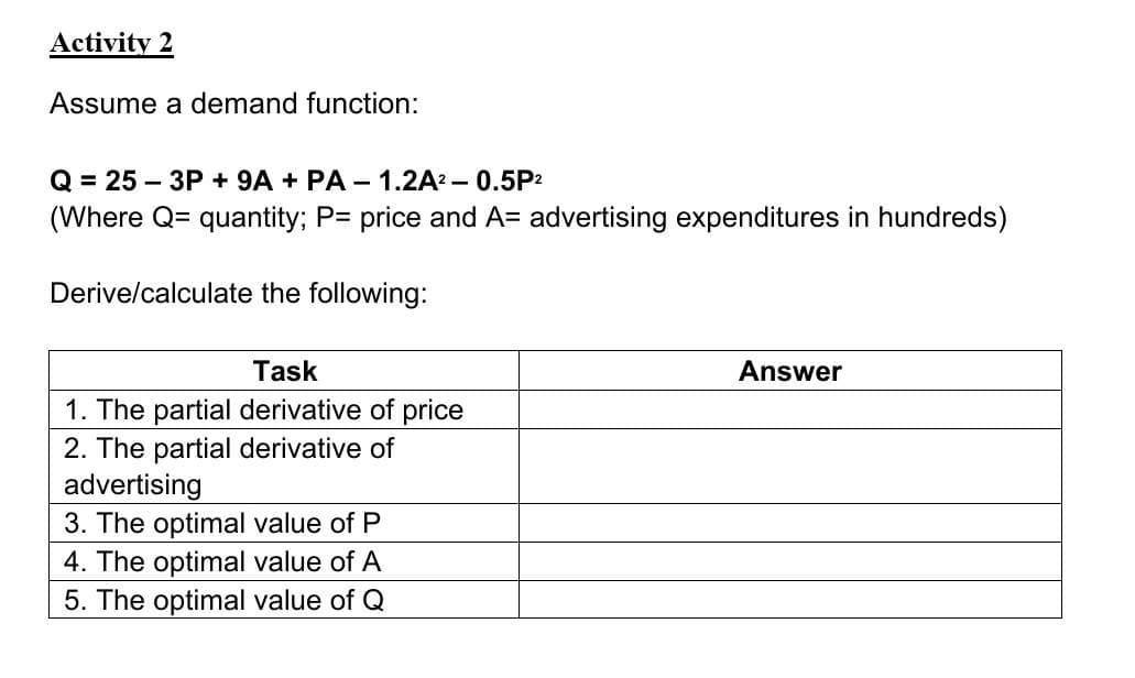 Activity 2
Assume a demand function:
Q = 25-3P + 9A + PA-1.2A² - 0.5P²
(Where Q= quantity; P= price and A= advertising expenditures in hundreds)
Derive/calculate the following:
Task
1. The partial derivative of price
2. The partial derivative of
advertising
3. The optimal value of P
4. The optimal value of A
5. The optimal value of Q
Answer