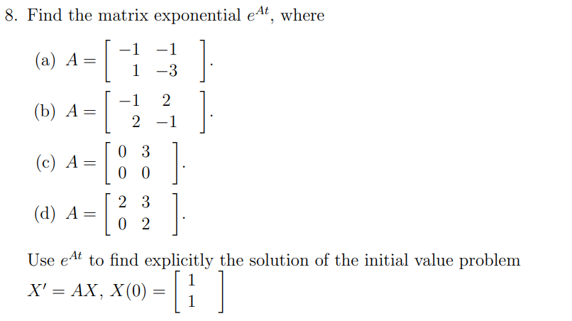 8. Find the matrix exponential eat, where
-1 −1
1 -3
(a) A =
=[
(b) A =
(c) A =
=[
(d) A =
-1 2
2 -1
03
00
23
02
Use et to find explicitly the solution of the initial value problem
X(0) = []
X' = AX, X (0)