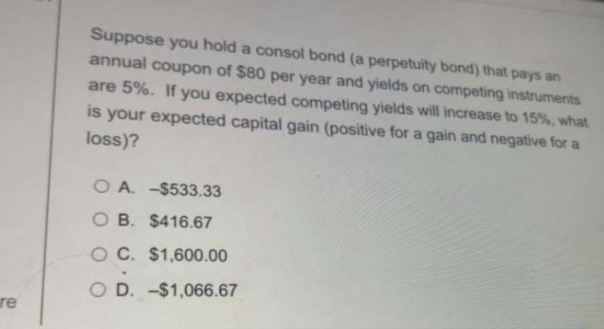 re
Suppose you hold a consol bond (a perpetuity bond) that pays an
annual coupon of $80 per year and yields on competing instruments
are 5%. If you expected competing yields will increase to 15%, what
is your expected capital gain (positive for a gain and negative for a
loss)?
O A. -$533.33
OB. $416.67
OC. $1,600.00
OD. -$1,066.67
