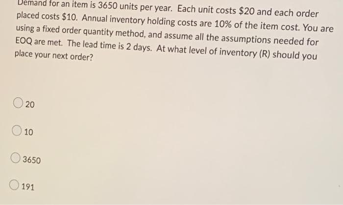 Demand for an item is 3650 units per year. Each unit costs $20 and each order
placed costs $10. Annual inventory holding costs are 10% of the item cost. You are
using a fixed order quantity method, and assume all the assumptions needed for
EOQ are met. The lead time is 2 days. At what level of inventory (R) should you
place your next order?
20
10
3650
191