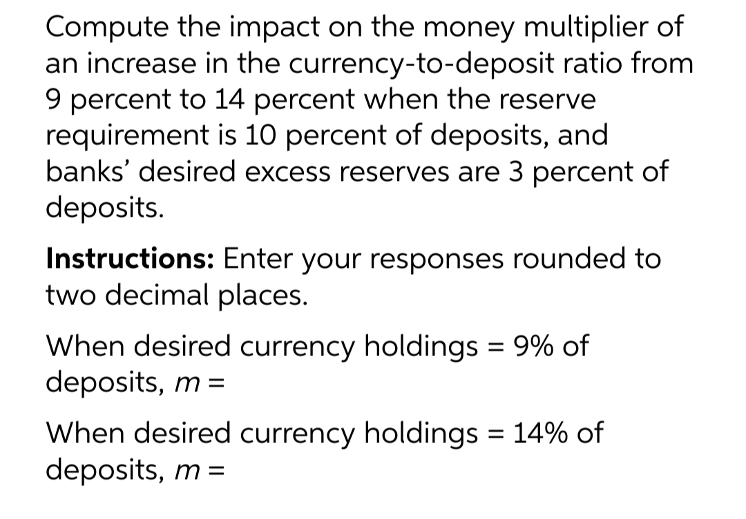 Compute the impact on the money multiplier of
an increase in the currency-to-deposit ratio from
9 percent to 14 percent when the reserve
requirement is 10 percent of deposits, and
banks' desired excess reserves are 3 percent of
deposits.
Instructions: Enter your responses rounded to
two decimal places.
When desired currency holdings = 9% of
deposits, m =
When desired currency holdings = 14% of
deposits, m =