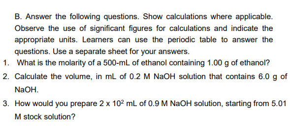 B. Answer the following questions. Show calculations where applicable.
Observe the use of significant figures for calculations and indicate the
appropriate units. Learners can use the periodic table to answer the
questions. Use a separate sheet for your answers.
1. What is the molarity of a 500-mL of ethanol containing 1.00 g of ethanol?
2. Calculate the volume, in ml of 0.2 M NaOH solution that contains 6.0 g of
NaOH.
3. How would you prepare 2 x 10? mL of 0.9 M NaOH solution, starting from 5.01
M stock solution?
