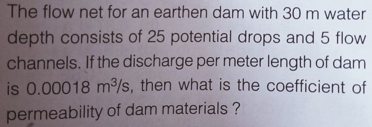 The flow net for an earthen dam with 30 m water
depth consists of 25 potential drops and 5 flow
channels. If the discharge per meter length of dam
is 0.00018 m/s, then what is the coefficient of
permeability of dam materials ?
