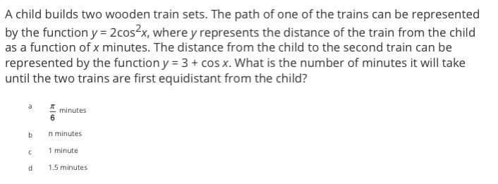 A child builds two wooden train sets. The path of one of the trains can be represented
by the function y = 2cos²x, where y represents the distance of the train from the child
as a function of x minutes. The distance from the child to the second train can be
represented by the function y = 3 + cos x. What is the number of minutes it will take
until the two trains are first equidistant from the child?
a
b
C
d
6
minutes
n minutes
1 minute
1.5 minutes