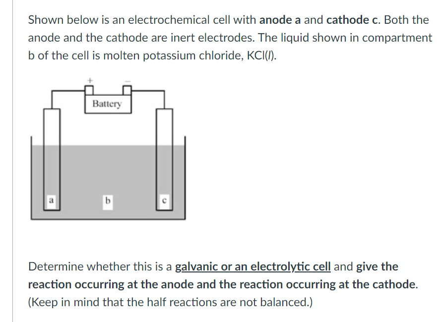Shown below is an electrochemical cell with anode a and cathode c. Both the
anode and the cathode are inert electrodes. The liquid shown in compartment
b of the cell is molten potassium chloride, KCI(I).
Battery
b
Determine whether this is a galvanic or an electrolytic cell and give the
reaction occurring at the anode and the reaction occurring at the cathode.
(Keep in mind that the half reactions are not balanced.)
