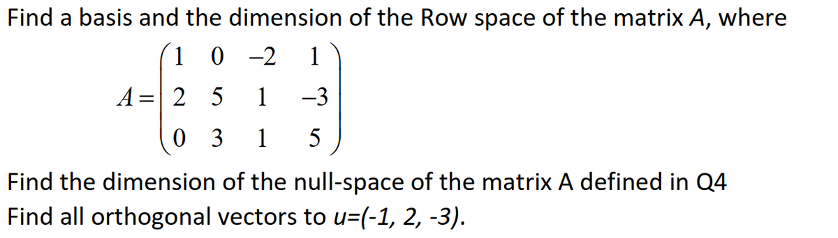 Find a basis and the dimension of the Row space of the matrix A, where
´(1 0 -2
0 -2 1
A =| 2 5
1
-3
0 3
1
5
Find the dimension of the null-space of the matrix A defined in Q4
Find all orthogonal vectors to u=(-1, 2, -3).

