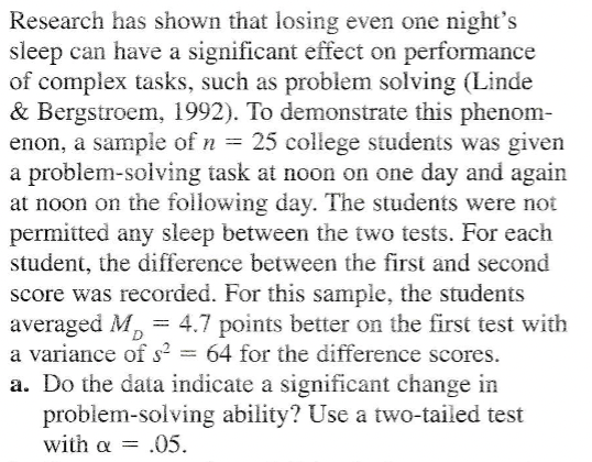 Research has shown that losing even one night's
sleep can have a significant effect on performance
of complex tasks, such as problem solving (Linde
& Bergstroem, 1992). To demonstrate this phenom-
enon, a sample of n = 25 college students was given
a problem-solving task at noon on one day and again
at noon on the following day. The students were not
permitted any sleep between the two tests. For each
student, the difference between the first and second
score was recorded. For this sample, the students
averaged M, = 4.7 points better on the first test with
a variance of s² = 64 for the difference scores.
a. Do the data indicate a significant change in
problem-solving ability? Use a two-tailed test
with α =.05.
