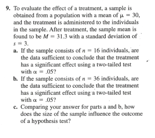 9. To evaluate the effect of a treatment, a sample is
obtained from a population with a mean of µ = 30,
and the treatment is administered to the individuals
in the sample. After treatment, the sample mean is
found to be M = 31.3 with a standard deviation of
s = 3.
a. If the sample consists of n = 16 individuals, are
the data sufficient to conclude that the treatment
has a significant effect using a two-tailed test
with a = .05?
b. If the sample consists of n = 36 individuals, are
the data sufficient to conclude that the treatment
has a significant effect using a two-tailed test
with α=.05?
c. Comparing your answer for parts a and b, how
does the size of the sample influence the outcome
of a hypothesis test?
