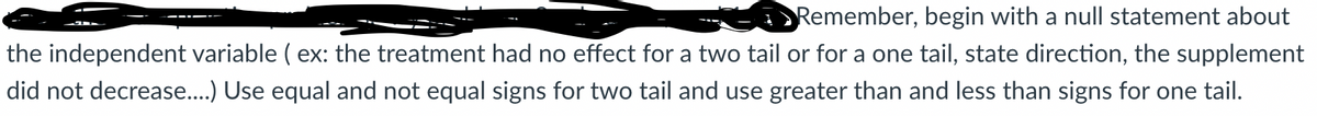 Remember, begin with a null statement about
the independent variable ( ex: the treatment had no effect for a two tail or for a one tail, state direction, the supplement
did not decrease..) Use equal and not equal signs for two tail and use greater than and less than signs for one tail.
