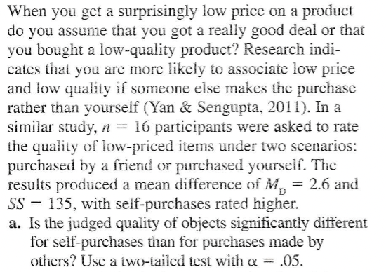 When you get a surprisingly low price on a product
do you assume that you got a really good deal or that
you bought a low-quality product? Research indi-
cates that you are more likely to associate low price
and low quality if someone else makes the purchase
rather than yourself (Yan & Sengupta, 2011). In a
similar study, n = 16 participants were asked to rate
the quality of low-priced items under two scenarios:
purchased by a friend or purchased yourself. The
results produced a mean difference of M, = 2.6 and
SS = 135, with self-purchases rated higher.
a. Is the judged quality of objects significantly different
for self-purchases than for purchases made by
others? Use a two-tailed test with a .05.
