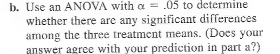 b. Use an ANOVA with a = .05 to determine
whether there are any significant differences
among the three treatment means. (Does your
answer agree with your prediction in part a?)
