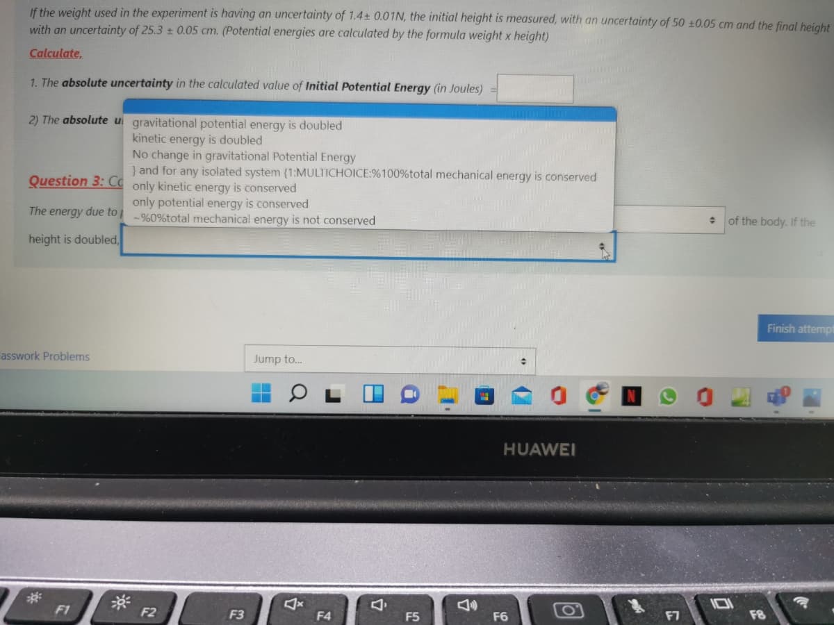 If the weight used in the experiment is having an uncertainty of 1.4± 0.01N, the initial height is measured, with an uncertainty of 50 ±0.05 cm and the final height
with an uncertainty of 25.3 0.05 cm. (Potential energies are calculated by the formula weight x height)
Calculate,
1. The absolute uncertainty in the calculated value of Initial Potential Energy (in Joules)
2) The absolute ui gravitational potential energy is doubled
kinetic energy is doubled
No change in gravitational Potential Energy
} and for any isolated system (1:MULTICHOICE:%100%total mechanical energy is conserved
Question 3: Có only kinetic energy is conserved
only potential energy is conserved
The energy due to į %0%total mechanical energy is not conserved
of the body. If the
height is doubled,
Finish attempt
asswork Problems
Jump to..
HUAWEI
F1
F2
F3
F4
F5
F6
F7
F8
