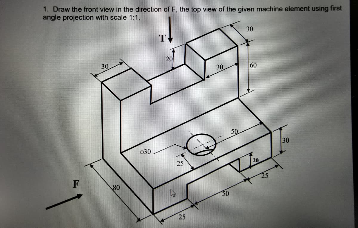 1. Draw the front view in the direction of F, the top view of the given machine element using first
angle projection with scale 1:1.
30
20
30
30
60
50
30
$30
25
20
F
80
50
25
