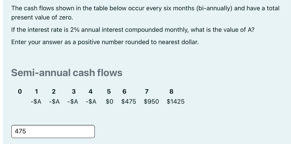 The cash flows shown in the table below occur every six months (bi-annually) and have a total
present value of zero.
If the interest rate is 2% annual interest compounded monthly, what is the value of A?
Enter your answer as a positive number rounded to nearest dollar.
Semi-annual cash flows
0 1
3
4
5 6 7 8
-$A -$A -$A -$A
$0
$475
$950
$1425
475
