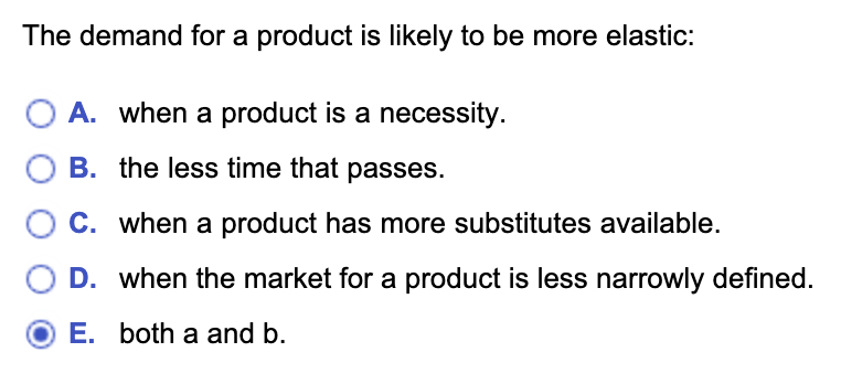 The demand for a product is likely to be more elastic:
A. when a product is a necessity.
B. the less time that passes.
C. when a product has more substitutes available.
D. when the market for a product is less narrowly defined.
E. both a and b.
