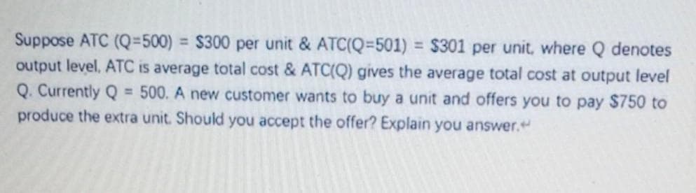Suppose ATC (Q=500)
output level, ATC is average total cost & ATC(Q) gives the average total cost at output level
Q. Currently Q = 500. A new customer wants to buy a unit and offers you to pay $750 to
produce the extra unit. Should you accept the offer? Explain you answer."
= $300 per unit & ATC(Q=501) = $301 per unit, where Q denotes
%3D
