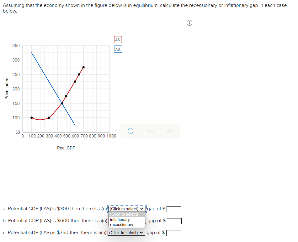 Assuming that the economy shown in the figure below is in equilibrium, calculate the recessionary or inflationary gap in each case
below.
AS
350
AD
300
250
200
150
100
50
100 200 300 400 500 600 700 800 900 1000
Real GDP
a. Potential GDP (LAS) is $300 then there is a(n) (Click to select) ♥ gap of $
(Click to select)
b. Potential GDP (LAS) is $600 then there is a(n) inflationary
recessionary
Įgap of $
c. Potential GDP (LAS) is $750 then there is a(n) (Click to select) v gap of $
Price index
