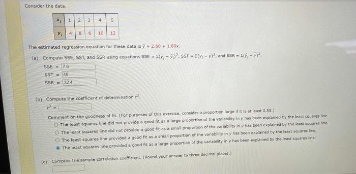 Consider the data,
X, 1
4
Y, 4
8 6 10 12
The estimated regression equation for these data is ý- 2.60 + 1.80x.
(a) Compute SSE, SST, and SSR using equations SSE - I(r, - ), sST - E(y, - v), and SSR = E(, - .
SSE 7.6
SST =40
SSR = 324
(b) Compute the coefficient of determination ?.
Comment on the goodness of fit. (For purposes of this exercise, consider a proportion large if it is at least 0.55.)
O The least squares line did not provide a good fit as a large proportion of the variability in y has been explained by the least squares line.
O The least squares line did not provide a good fit as a small proportion of the variability in y has been explained by the least squares line.
O The least squares line provided a good fit as a small proportion of the variability in y has been explained by the least squares line
The least squares line provided a good fit as a large proportion of the variability in y has been explained by the least squares ine.
(c) Compute the sample correlation coefficient. (Round your answer to three decimal places.)
