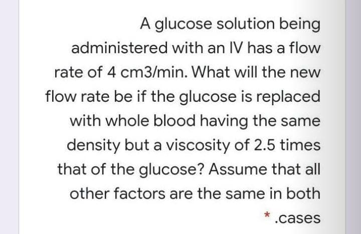 A glucose solution being
administered with an IV has a flow
rate of 4 cm3/min. What will the new
flow rate be if the glucose is replaced
with whole blood having the same
density but a viscosity of 2.5 times
that of the glucose? Assume that all
other factors are the same in both
* .cases
