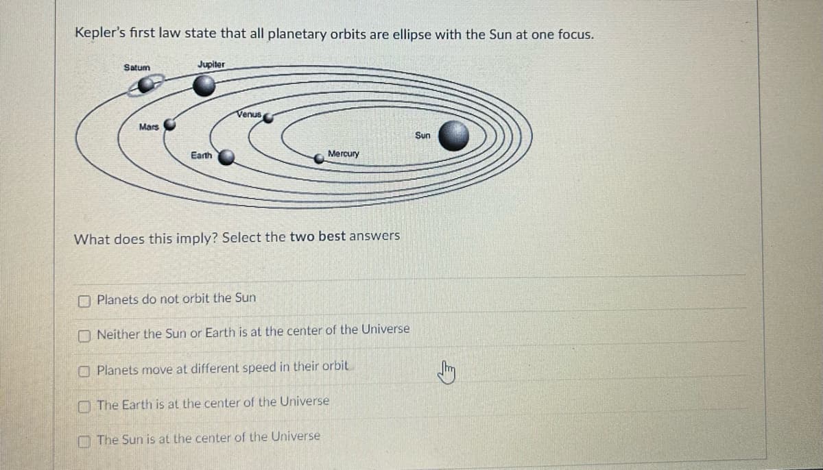 Kepler's first law state that all planetary orbits are ellipse with the Sun at one focus.
Satum
Mars
Jupiter
Earth
Venus
What does this imply? Select the two best answers
Planets do not orbit the Sun
Mercury
Neither the Sun or Earth is at the center of the Universe
Planets move at different speed in their orbit
The Earth is at the center of the Universe
The Sun is at the center of the Universe
Sun
Jhy
