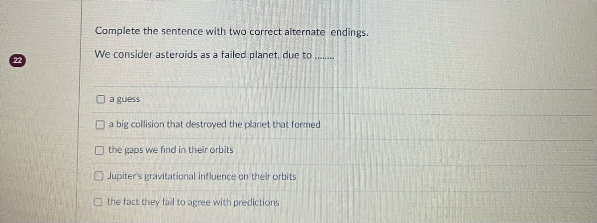 22
Complete the sentence with two correct alternate endings.
We consider asteroids as a failed planet, due to .........
a guess
a big collision that destroyed the planet that formed
O the gaps we find in their orbits
Jupiter's gravitational influence on their orbits
the fact they fail to agree with predictions