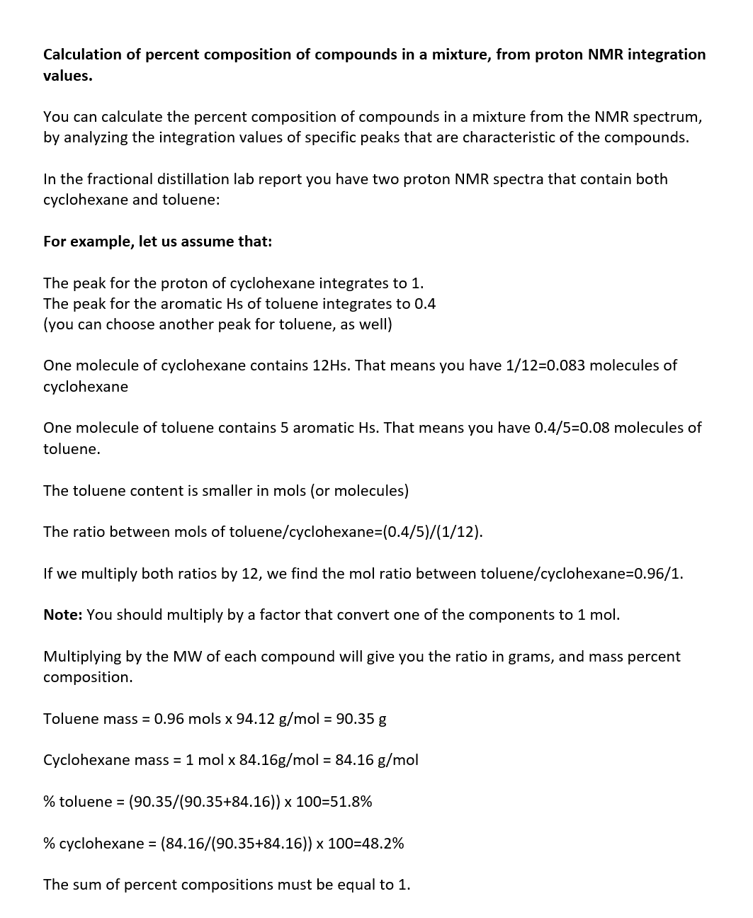 Calculation of percent composition of compounds in a mixture, from proton NMR integration
values.
You can calculate the percent composition of compounds in a mixture from the NMR spectrum,
by analyzing the integration values of specific peaks that are characteristic of the compounds.
In the fractional distillation lab report you have two proton NMR spectra that contain both
cyclohexane and toluene:
For example, let us assume that:
The peak for the proton of cyclohexane integrates to 1.
The peak for the aromatic Hs of toluene integrates to 0.4
(you can choose another peak for toluene, as well)
One molecule of cyclohexane contains 12Hs. That means you have 1/12=0.083 molecules of
cyclohexane
One molecule of toluene contains 5 aromatic Hs. That means you have 0.4/5=0.08 molecules of
toluene.
The toluene content is smaller in mols (or molecules)
The ratio between mols of toluene/cyclohexane-(0.4/5)/(1/12).
If we multiply both ratios by 12, we find the mol ratio between toluene/cyclohexane=0.96/1.
Note: You should multiply by a factor that convert one of the components to 1 mol.
Multiplying by the MW of each compound will give you the ratio in grams, and mass percent
composition.
Toluene mass = 0.96 mols x 94.12 g/mol = 90.35 g
Cyclohexane mass = 1 mol x 84.16g/mol = 84.16 g/mol
% toluene = (90.35/(90.35+84.16)) x 100=51.8%
% cyclohexane = (84.16/(90.35+84.16)) x 100=48.2%
The sum of percent compositions must be equal to 1.