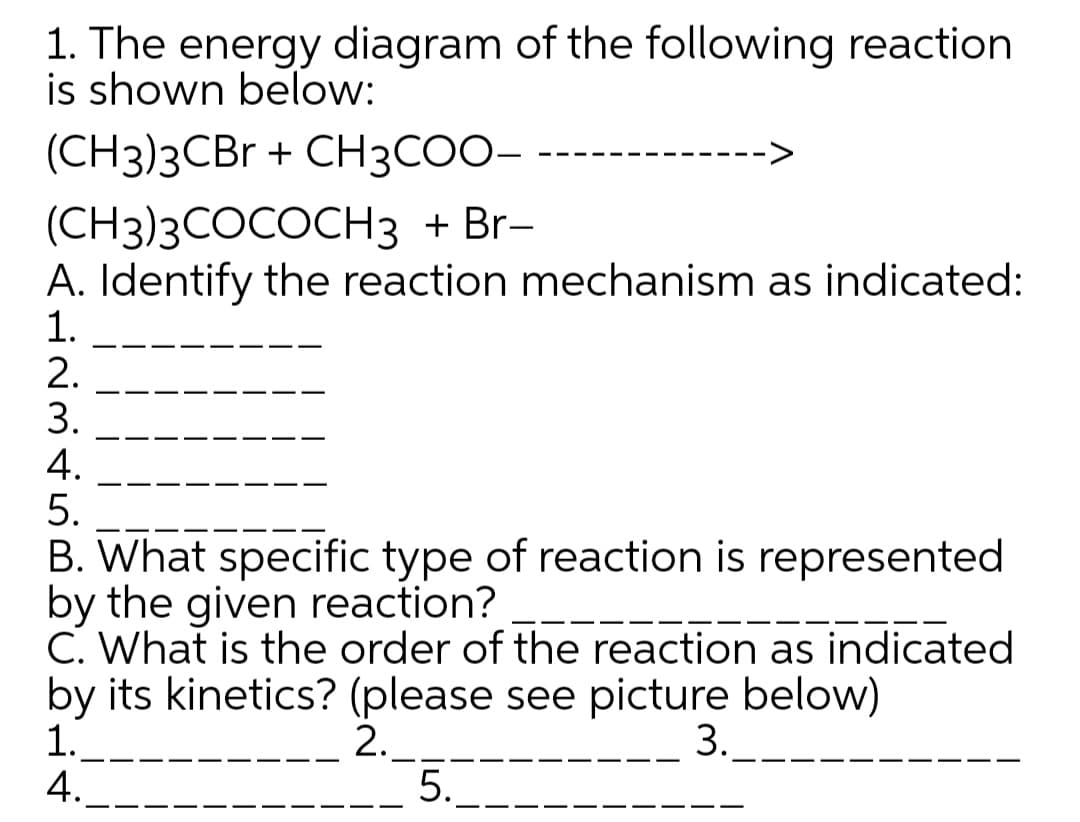 1. The energy diagram of the following reaction
is shown below:
(CH3)3CBr + CH3COO-
(CH3)3COCOCH3 + Br-
A. Identify the reaction mechanism as indicated:
1.
2.
3.
4.
5.
B. What specific type of reaction is represented
by the given reaction?
C. What is the order of the reaction as indicated
by its kinetics? (please see picture below)
1.
4.
2._
5.
3.
