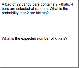 A bag of 22 candy bars contains 9 kitkats. 4
bars are selected at random. What is the
probability that 2 are kitkats?
What is the expected number of kitkats?
