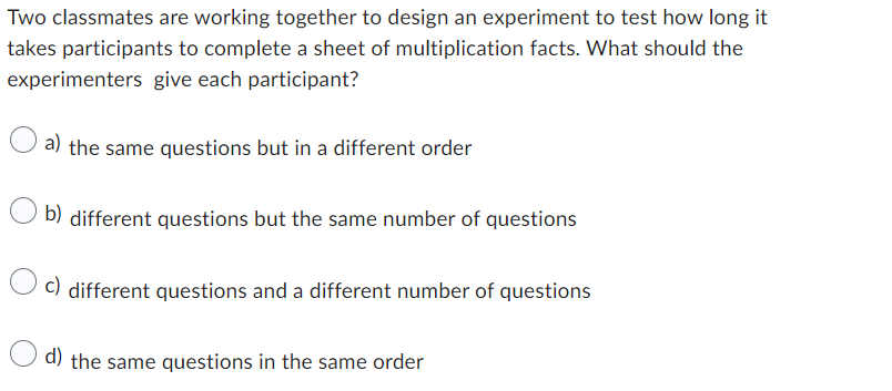 Two classmates are working together to design an experiment to test how long it
takes participants to complete a sheet of multiplication facts. What should the
experimenters give each participant?
a) the same questions but in a different order
b) different questions but the same number of questions
c) different questions and a different number of questions
d) the same questions in the same order