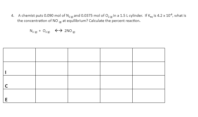 4. A chemist puts 0.090 mol of N, and 0.0375 mol of 02g in a 1.5 L cylinder. If Keg is 4.2 x 10°, what is
the concentration of NO g at equilibrium? Calculate the percent reaction.
(3)
N2 (E) + O2e → 2NO (E
(3)
E
