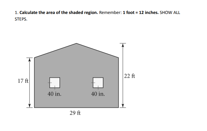 1. Calculate the area of the shaded region. Remember: 1 foot = 12 inches. SHOW ALL
STEPS.
17 ft
40 in.
29 ft
40 in.
22 ft