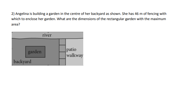 2) Angelina is building a garden in the centre of her backyard as shown. She has 46 m of fencing with
which to enclose her garden. What are the dimensions of the rectangular garden with the maximum
area?
garden
backyard
river
patio
walkway