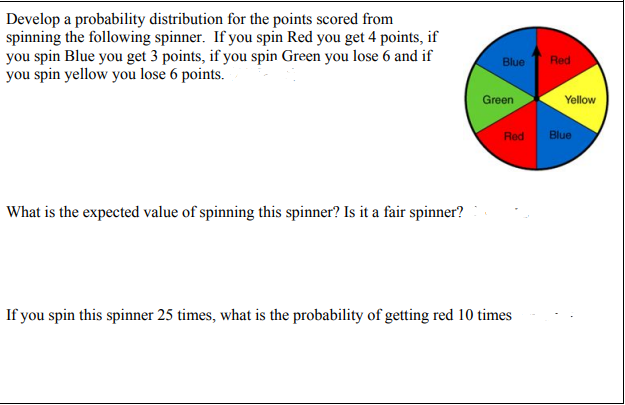 Develop a probability distribution for the points scored from
spinning the following spinner. If you spin Red you get 4 points, if
you spin Blue you get 3 points, if you spin Green you lose 6 and if
you spin yellow you lose 6 points.
Blue
Red
Green
Yellow
Red
Blue
What is the expected value of spinning this spinner? Is it a fair spinner?
If you spin this spinner 25 times, what is the probability of getting red 10 times
