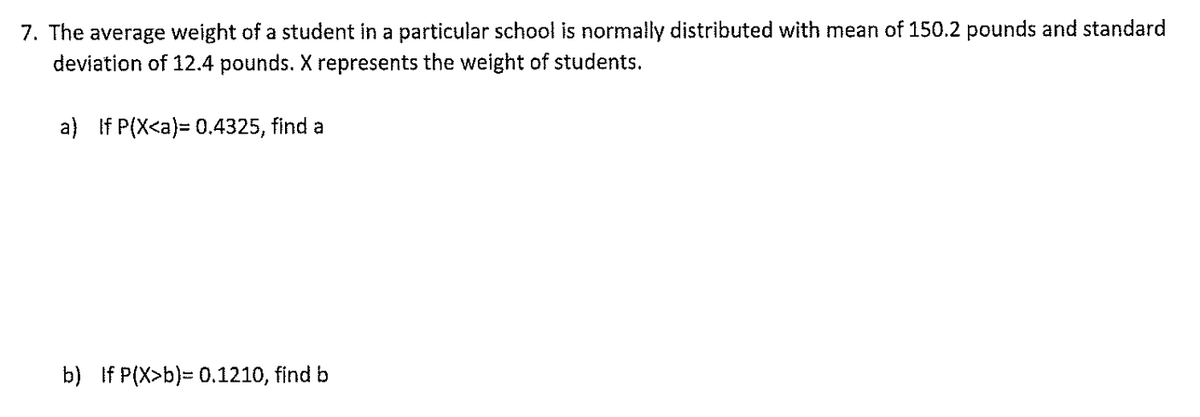 7. The average weight of a student in a particular school is normally distributed with mean of 150.2 pounds and standard
deviation of 12.4 pounds. X represents the weight of students.
a) If P(X<a)= 0.4325, find a
b) If P(X>b)= 0.1210, find b