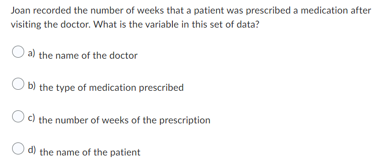 Joan recorded the number of weeks that a patient was prescribed a medication after
visiting the doctor. What is the variable in this set of data?
a) the name of the doctor
b) the type of medication prescribed
c) the number of weeks of the prescription
d) the name of the patient